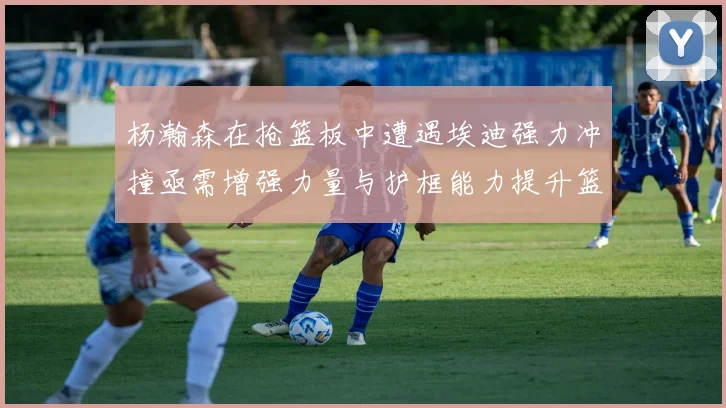 杨瀚森在抢篮板中遭遇埃迪强力冲撞亟需增强力量与护框能力提升篮板表现