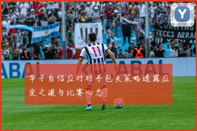 华子自信应对对手包夹策略透露应变之道与比赛心态