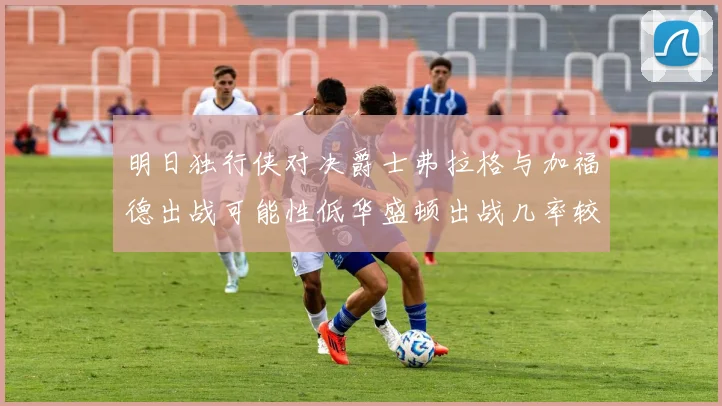 明日独行侠对决爵士弗拉格与加福德出战可能性低华盛顿出战几率较高