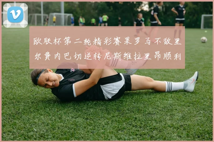 欧联杯第二轮精彩赛果罗马不敌里尔费内巴切逆转尼斯维拉里昂顺利晋级