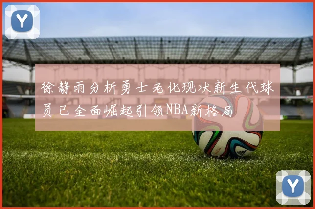徐静雨分析勇士老化现状新生代球员已全面崛起引领NBA新格局