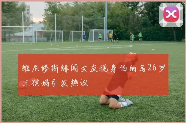 维尼修斯绯闻女友现身伯纳乌26岁三孩妈引发热议