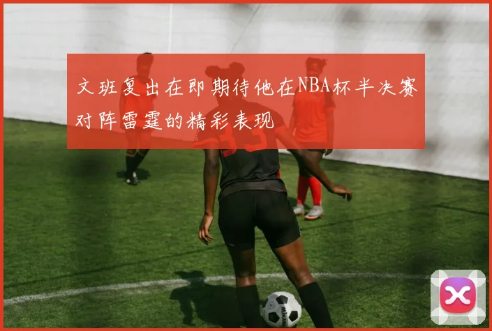 文班复出在即期待他在NBA杯半决赛对阵雷霆的精彩表现