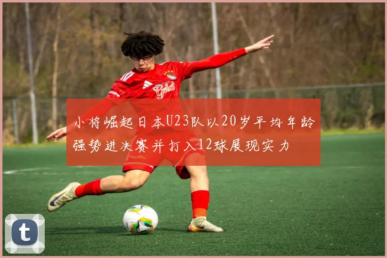 小将崛起日本U23队以20岁平均年龄强势进决赛并打入12球展现实力