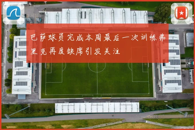 巴萨球员完成本周最后一次训练弗里克再度缺席引发关注