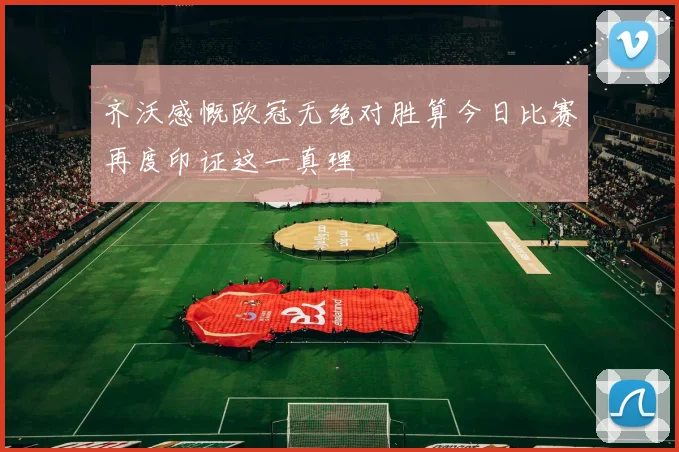 齐沃感慨欧冠无绝对胜算今日比赛再度印证这一真理