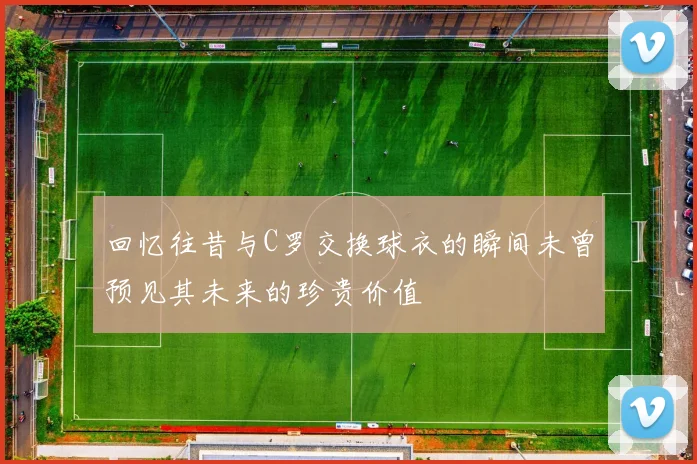 回忆往昔与C罗交换球衣的瞬间未曾预见其未来的珍贵价值