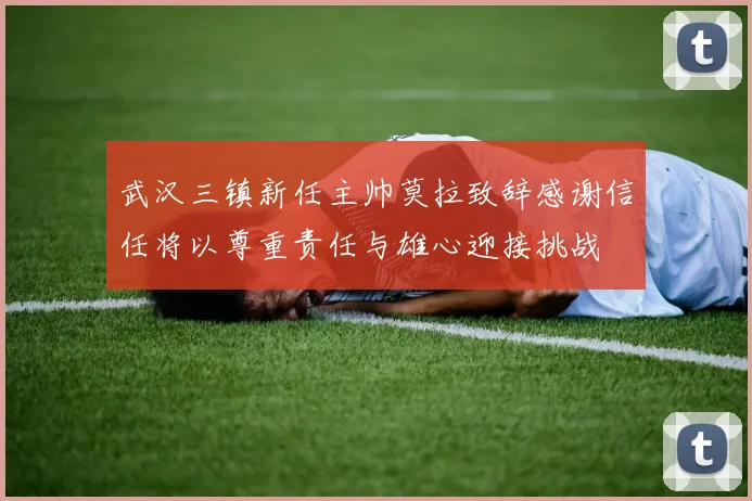 武汉三镇新任主帅莫拉致辞感谢信任将以尊重责任与雄心迎接挑战
