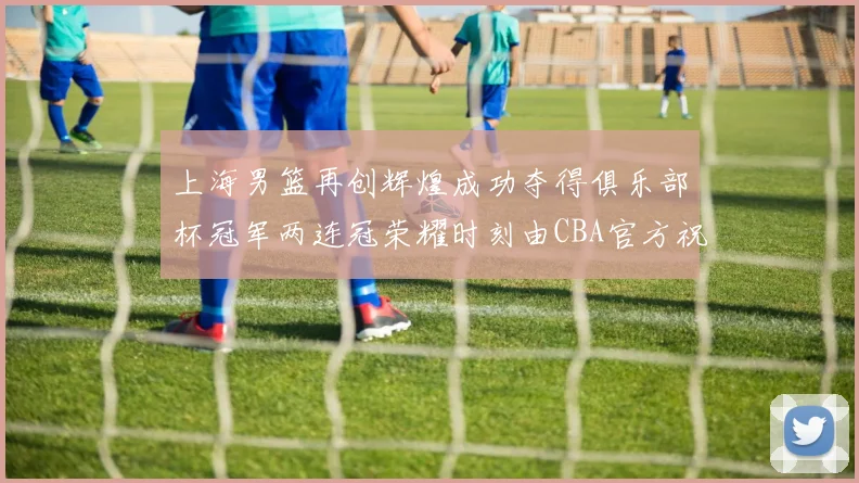 上海男篮再创辉煌成功夺得俱乐部杯冠军两连冠荣耀时刻由CBA官方祝贺