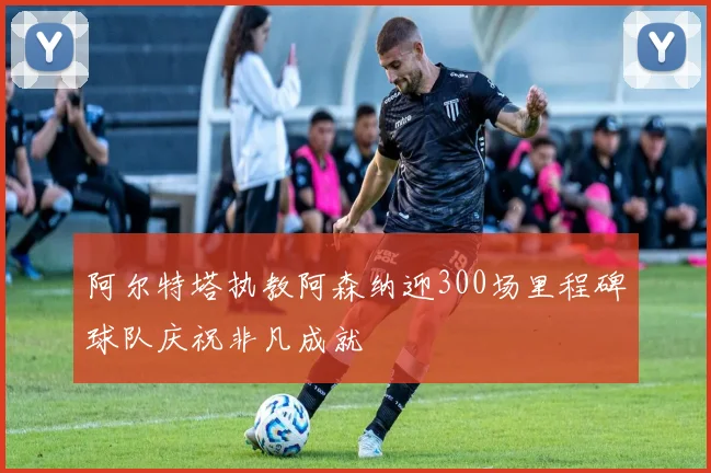 阿尔特塔执教阿森纳迎300场里程碑球队庆祝非凡成就