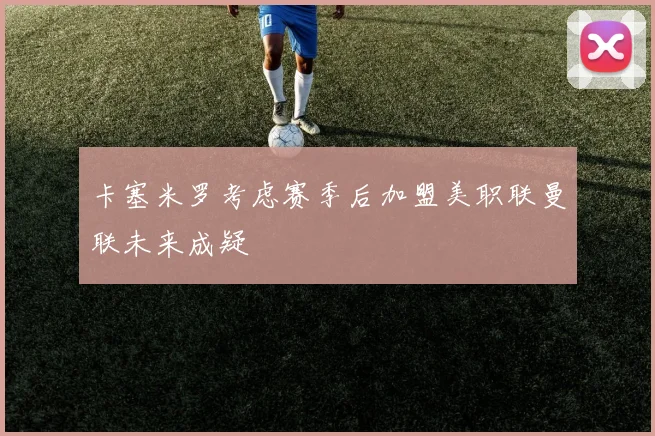 卡塞米罗考虑赛季后加盟美职联曼联未来成疑