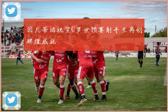 因凡蒂诺祝贺C罗世预赛射手王再创辉煌成就