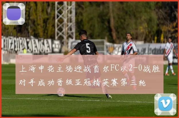 上海申花主场迎战首尔FC以2-0战胜对手成功晋级亚冠精英赛第三轮