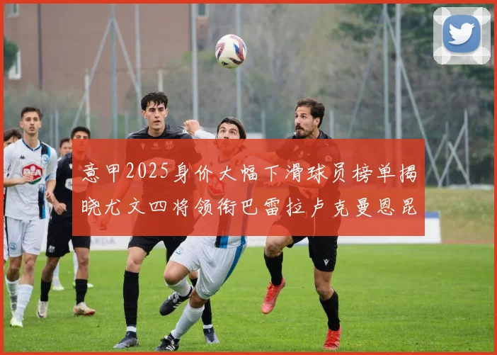 意甲2025身价大幅下滑球员榜单揭晓尤文四将领衔巴雷拉卢克曼恩昆库在列