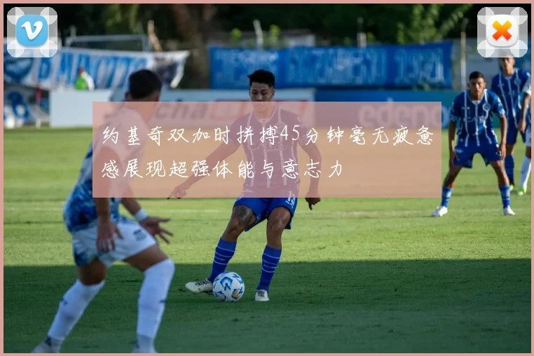 约基奇双加时拼搏45分钟毫无疲惫感展现超强体能与意志力