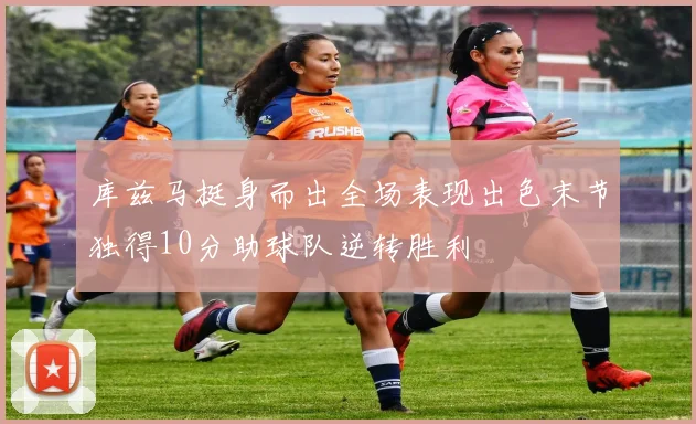 库兹马挺身而出全场表现出色末节独得10分助球队逆转胜利