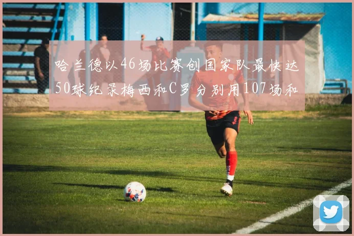 哈兰德以46场比赛创国家队最快达50球纪录梅西和C罗分别用107场和114场完成