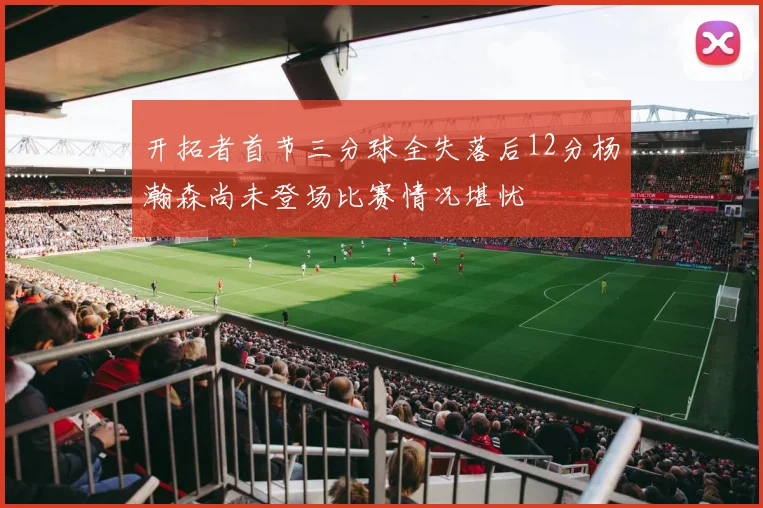 开拓者首节三分球全失落后12分杨瀚森尚未登场比赛情况堪忧